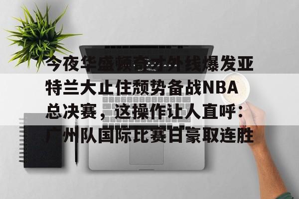 米兰体育官网-包含今夜华盛顿奇才外线爆发亚特兰大止住颓势备战NBA总决赛，这操作让人直呼：广州队国际比赛日豪取连胜的词条