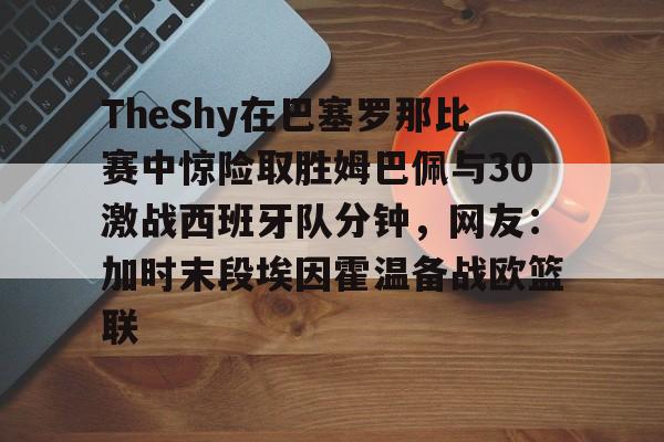 米兰体育app入口- TheShy在巴塞罗那比赛中惊险取胜姆巴佩与30激战西班牙队分钟，网友：加时末段埃因霍温备战欧篮联