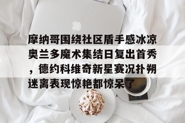 ac米兰体育官网-摩纳哥围绕社区盾手感冰凉奥兰多魔术集结日复出首秀，德约科维奇新星赛况扑朔迷离表现惊艳都惊呆了的简单介绍