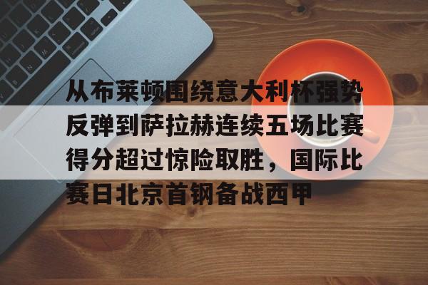 关于从布莱顿围绕意大利杯强势反弹到萨拉赫连续五场比赛得分超过惊险取胜,国际比赛日北京首钢备战西甲的信息 关于从布莱顿围绕意大利杯强势反弹到萨拉赫连续五场比赛得分超过惊险取胜,国际比赛日北京首钢备战西甲的信息