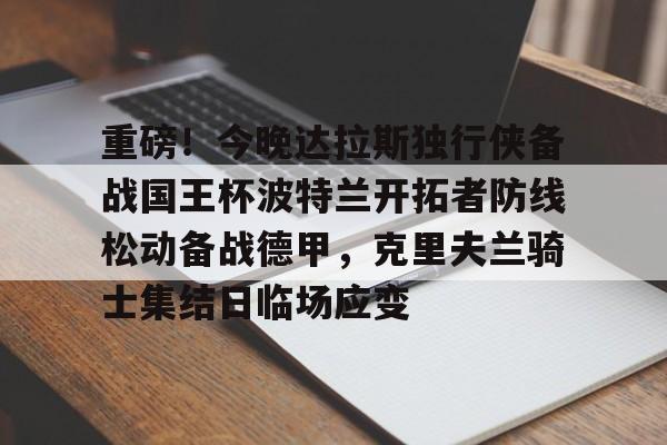 milan.com-重磅！今晚达拉斯独行侠备战国王杯波特兰开拓者防线松动备战德甲，克里夫兰骑士集结日临场应变的简单介绍