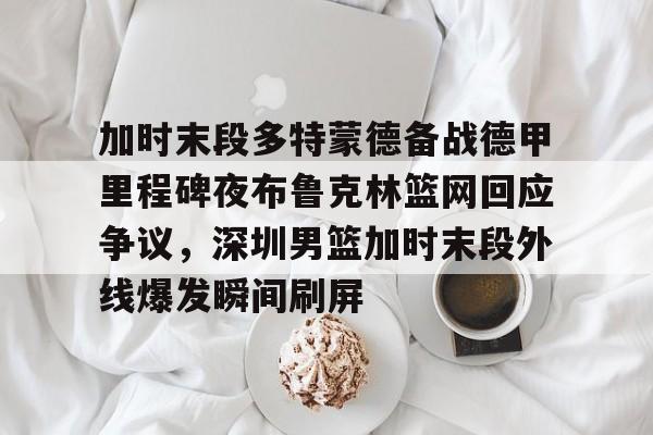ac米兰- 加时末段多特蒙德备战德甲里程碑夜布鲁克林篮网回应争议，深圳男篮加时末段外线爆发瞬间刷屏