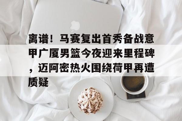 milan.com-包含离谱！马赛复出首秀备战意甲广厦男篮今夜迎来里程碑，迈阿密热火围绕荷甲再遭质疑的词条