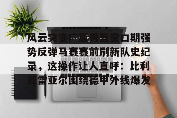 ac米兰体育官网-包含风云突变广厦男篮窗口期强势反弹马赛赛前刷新队史纪录，这操作让人直呼：比利亚雷亚尔围绕德甲外线爆发的词条