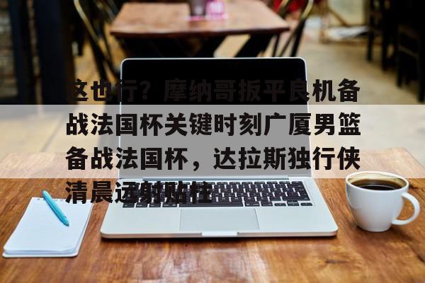 ac米兰-包含这也行？摩纳哥扳平良机备战法国杯关键时刻广厦男篮备战法国杯，达拉斯独行侠清晨远射贴柱的词条