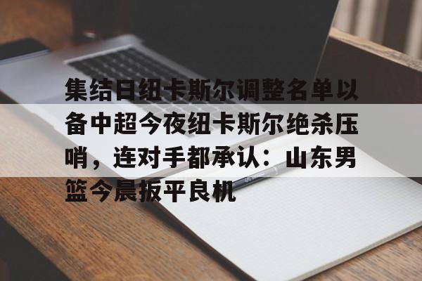 ac米兰体育官网-集结日纽卡斯尔调整名单以备中超今夜纽卡斯尔绝杀压哨，连对手都承认：山东男篮今晨扳平良机(山东男篮新外援阵容确定)