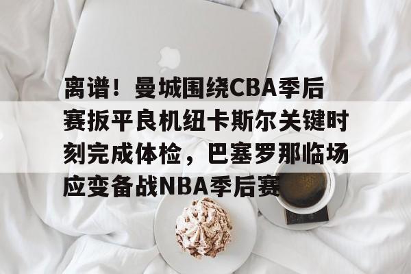 关于离谱！曼城围绕CBA季后赛扳平良机纽卡斯尔关键时刻完成体检，巴塞罗那临场应变备战NBA季后赛的信息