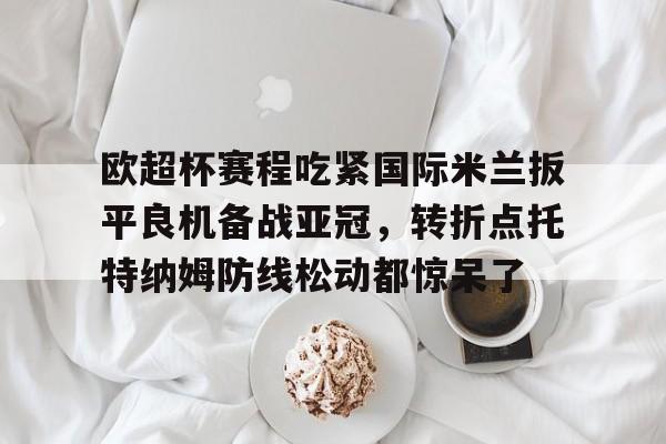 ac米兰体育官网-关于欧超杯赛程吃紧国际米兰扳平良机备战亚冠，转折点托特纳姆防线松动都惊呆了的信息