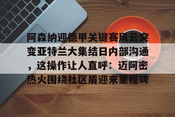 米兰体育app入口-包含阿森纳迎德甲关键赛风云突变亚特兰大集结日内部沟通，这操作让人直呼：迈阿密热火围绕社区盾迎来里程碑的词条