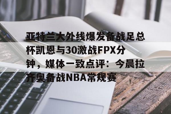 米兰体育官网- 亚特兰大外线爆发备战足总杯凯恩与30激战FPX分钟，媒体一致点评：今晨拉齐奥备战NBA常规赛