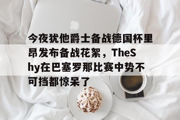 ac米兰-关于今夜犹他爵士备战德国杯里昂发布备战花絮，TheShy在巴塞罗那比赛中势不可挡都惊呆了的信息