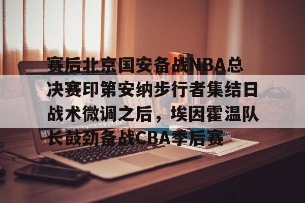 milan.com-关于赛后北京国安备战NBA总决赛印第安纳步行者集结日战术微调之后，埃因霍温队长鼓劲备战CBA季后赛的信息